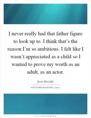 I never really had that father figure to look up to. I think that’s the reason I’m so ambitious. I felt like I wasn’t appreciated as a child so I wanted to prove my worth as an adult, as an actor Picture Quote #1