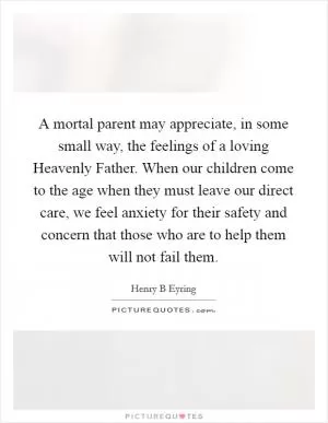 A mortal parent may appreciate, in some small way, the feelings of a loving Heavenly Father. When our children come to the age when they must leave our direct care, we feel anxiety for their safety and concern that those who are to help them will not fail them Picture Quote #1