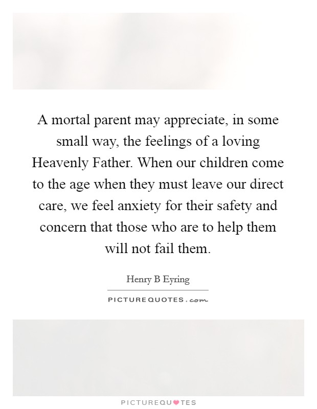 A mortal parent may appreciate, in some small way, the feelings of a loving Heavenly Father. When our children come to the age when they must leave our direct care, we feel anxiety for their safety and concern that those who are to help them will not fail them. Picture Quote #1