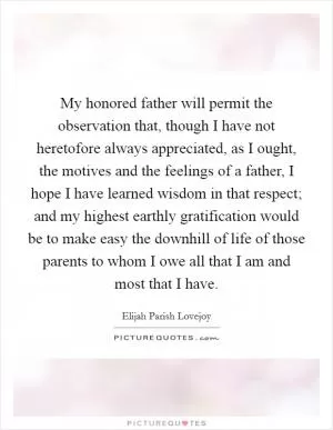 My honored father will permit the observation that, though I have not heretofore always appreciated, as I ought, the motives and the feelings of a father, I hope I have learned wisdom in that respect; and my highest earthly gratification would be to make easy the downhill of life of those parents to whom I owe all that I am and most that I have Picture Quote #1