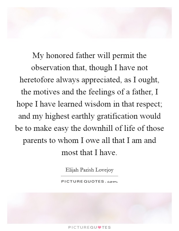 My honored father will permit the observation that, though I have not heretofore always appreciated, as I ought, the motives and the feelings of a father, I hope I have learned wisdom in that respect; and my highest earthly gratification would be to make easy the downhill of life of those parents to whom I owe all that I am and most that I have. Picture Quote #1