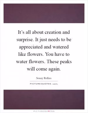 It’s all about creation and surprise. It just needs to be appreciated and watered like flowers. You have to water flowers. These peaks will come again Picture Quote #1