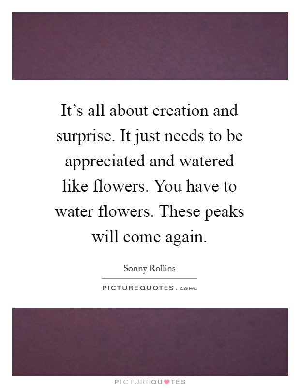 It's all about creation and surprise. It just needs to be appreciated and watered like flowers. You have to water flowers. These peaks will come again. Picture Quote #1