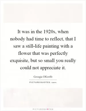 It was in the 1920s, when nobody had time to reflect, that I saw a still-life painting with a flower that was perfectly exquisite, but so small you really could not appreciate it Picture Quote #1