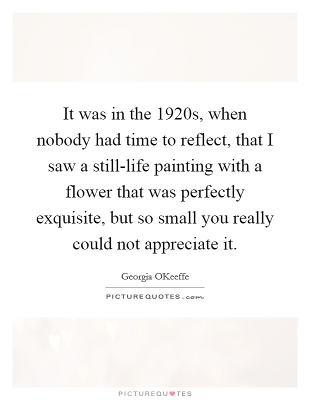 It was in the 1920s, when nobody had time to reflect, that I saw a still-life painting with a flower that was perfectly exquisite, but so small you really could not appreciate it Picture Quote #1