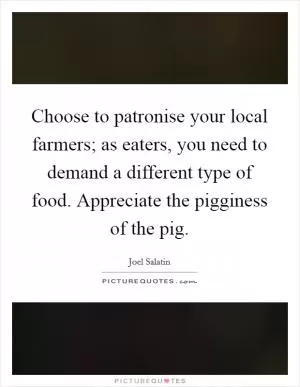 Choose to patronise your local farmers; as eaters, you need to demand a different type of food. Appreciate the pigginess of the pig Picture Quote #1
