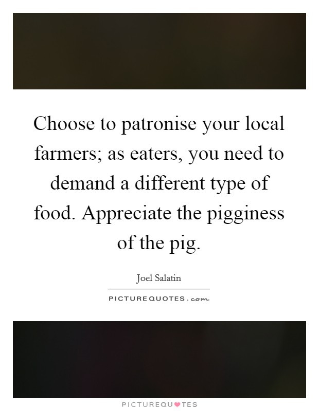 Choose to patronise your local farmers; as eaters, you need to demand a different type of food. Appreciate the pigginess of the pig. Picture Quote #1