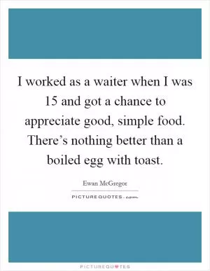 I worked as a waiter when I was 15 and got a chance to appreciate good, simple food. There’s nothing better than a boiled egg with toast Picture Quote #1