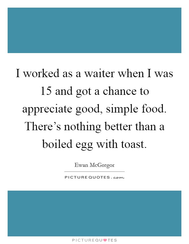 I worked as a waiter when I was 15 and got a chance to appreciate good, simple food. There's nothing better than a boiled egg with toast. Picture Quote #1