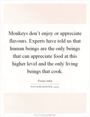 Monkeys don’t enjoy or appreciate flavours. Experts have told us that human beings are the only beings that can appreciate food at this higher level and the only living beings that cook Picture Quote #1