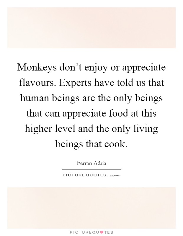 Monkeys don't enjoy or appreciate flavours. Experts have told us that human beings are the only beings that can appreciate food at this higher level and the only living beings that cook. Picture Quote #1