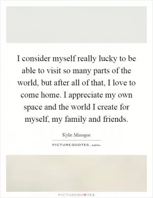 I consider myself really lucky to be able to visit so many parts of the world, but after all of that, I love to come home. I appreciate my own space and the world I create for myself, my family and friends Picture Quote #1