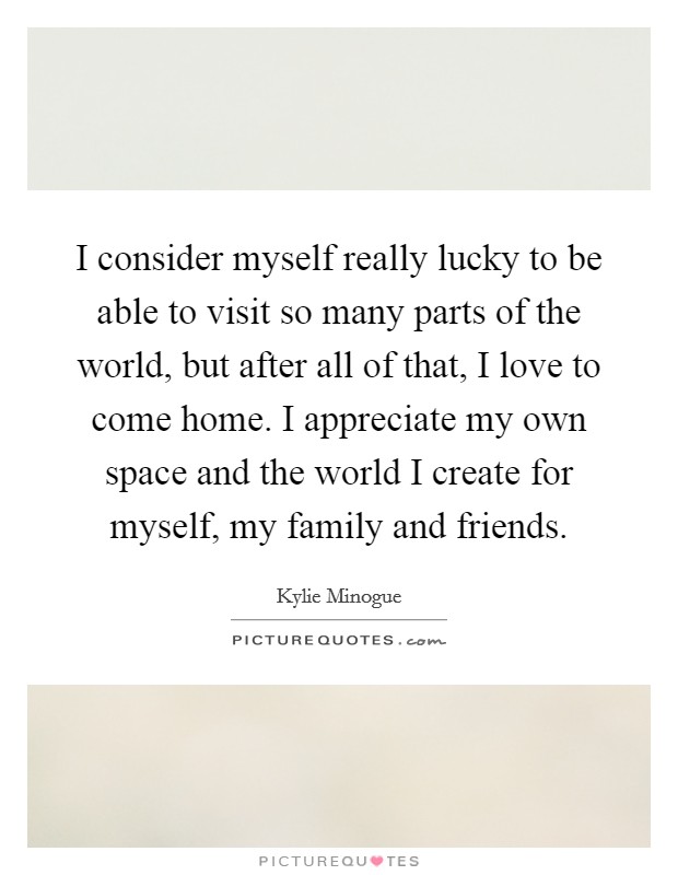 I consider myself really lucky to be able to visit so many parts of the world, but after all of that, I love to come home. I appreciate my own space and the world I create for myself, my family and friends. Picture Quote #1