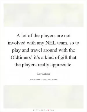 A lot of the players are not involved with any NHL team, so to play and travel around with the Oldtimers’ it’s a kind of gift that the players really appreciate Picture Quote #1
