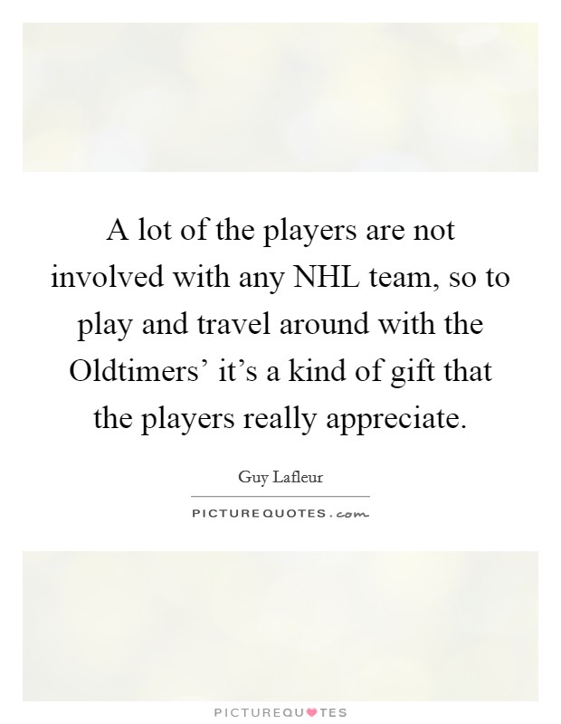 A lot of the players are not involved with any NHL team, so to play and travel around with the Oldtimers' it's a kind of gift that the players really appreciate. Picture Quote #1