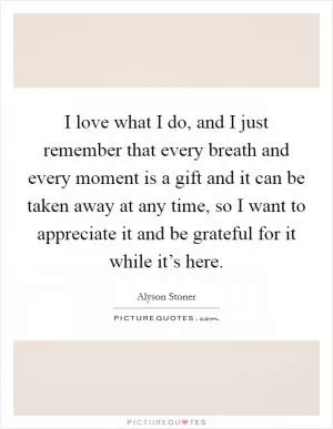 I love what I do, and I just remember that every breath and every moment is a gift and it can be taken away at any time, so I want to appreciate it and be grateful for it while it’s here Picture Quote #1
