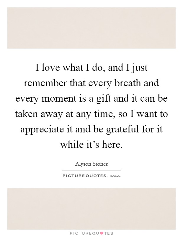 I love what I do, and I just remember that every breath and every moment is a gift and it can be taken away at any time, so I want to appreciate it and be grateful for it while it's here. Picture Quote #1