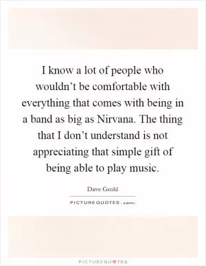 I know a lot of people who wouldn’t be comfortable with everything that comes with being in a band as big as Nirvana. The thing that I don’t understand is not appreciating that simple gift of being able to play music Picture Quote #1