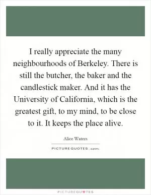 I really appreciate the many neighbourhoods of Berkeley. There is still the butcher, the baker and the candlestick maker. And it has the University of California, which is the greatest gift, to my mind, to be close to it. It keeps the place alive Picture Quote #1
