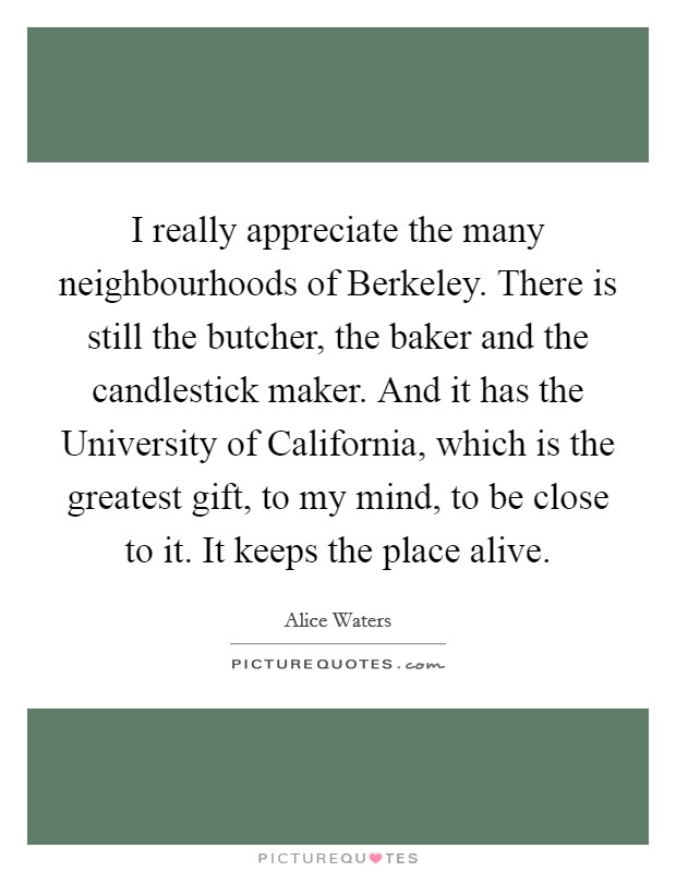 I really appreciate the many neighbourhoods of Berkeley. There is still the butcher, the baker and the candlestick maker. And it has the University of California, which is the greatest gift, to my mind, to be close to it. It keeps the place alive. Picture Quote #1