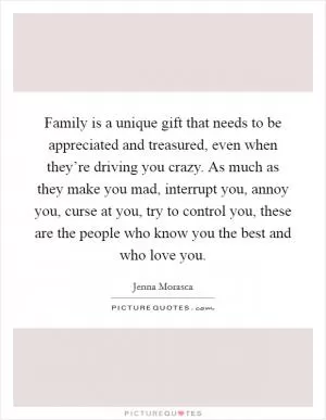 Family is a unique gift that needs to be appreciated and treasured, even when they’re driving you crazy. As much as they make you mad, interrupt you, annoy you, curse at you, try to control you, these are the people who know you the best and who love you Picture Quote #1