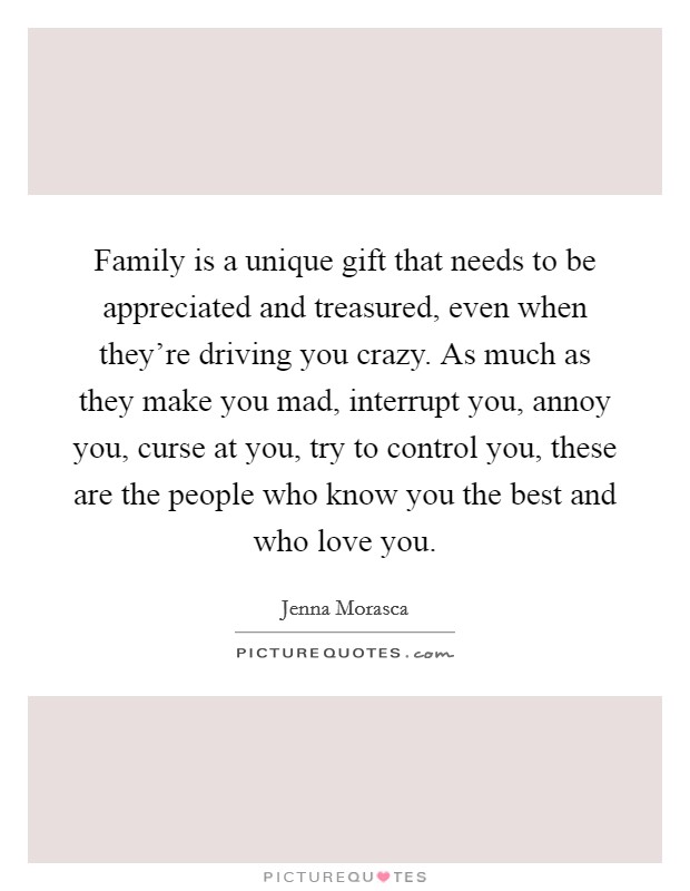 Family is a unique gift that needs to be appreciated and treasured, even when they're driving you crazy. As much as they make you mad, interrupt you, annoy you, curse at you, try to control you, these are the people who know you the best and who love you. Picture Quote #1