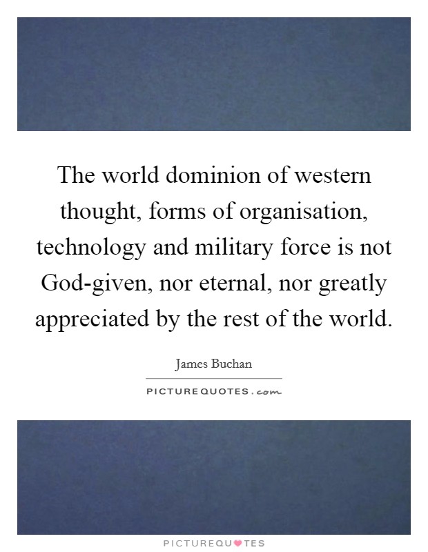The world dominion of western thought, forms of organisation, technology and military force is not God-given, nor eternal, nor greatly appreciated by the rest of the world. Picture Quote #1