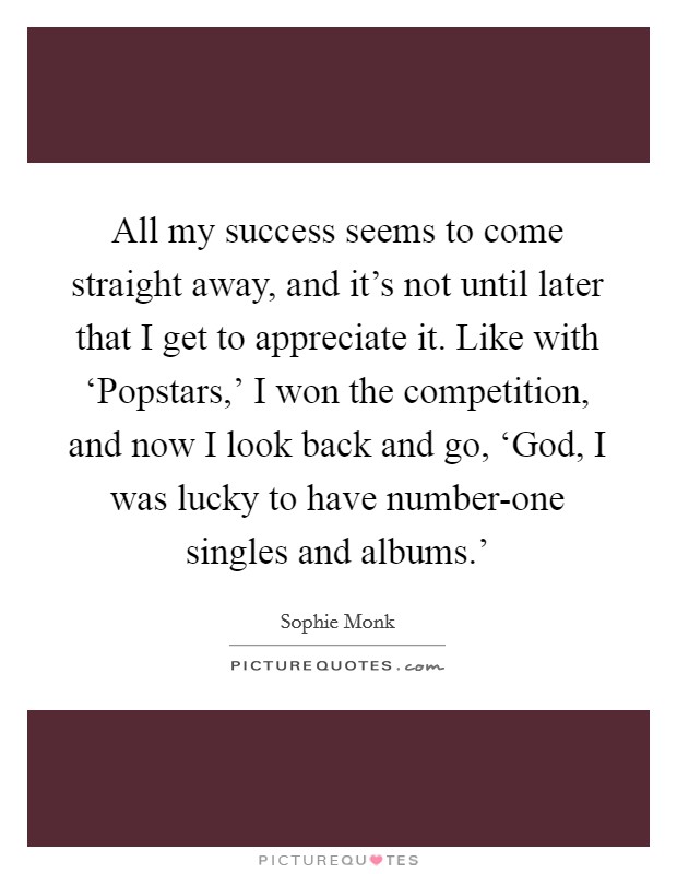 All my success seems to come straight away, and it's not until later that I get to appreciate it. Like with ‘Popstars,' I won the competition, and now I look back and go, ‘God, I was lucky to have number-one singles and albums.' Picture Quote #1