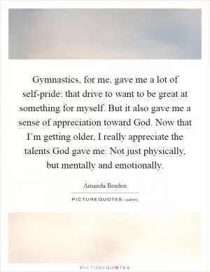 Gymnastics, for me, gave me a lot of self-pride: that drive to want to be great at something for myself. But it also gave me a sense of appreciation toward God. Now that I’m getting older, I really appreciate the talents God gave me. Not just physically, but mentally and emotionally Picture Quote #1