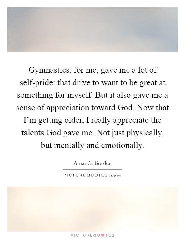 Gymnastics, for me, gave me a lot of self-pride: that drive to want to be great at something for myself. But it also gave me a sense of appreciation toward God. Now that I'm getting older, I really appreciate the talents God gave me. Not just physically, but mentally and emotionally. Picture Quote #1
