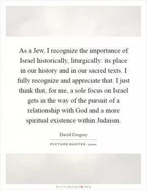 As a Jew, I recognize the importance of Israel historically, liturgically: its place in our history and in our sacred texts. I fully recognize and appreciate that. I just think that, for me, a sole focus on Israel gets in the way of the pursuit of a relationship with God and a more spiritual existence within Judaism Picture Quote #1