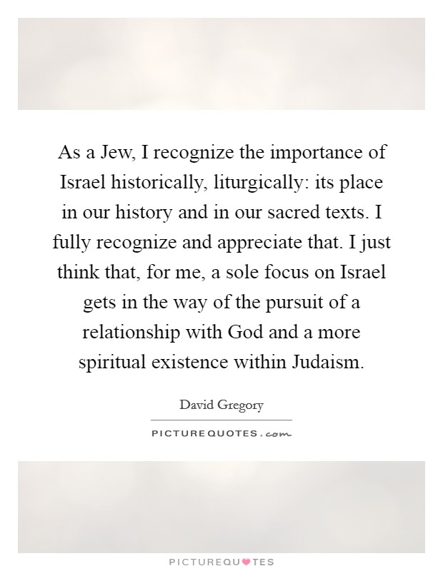 As a Jew, I recognize the importance of Israel historically, liturgically: its place in our history and in our sacred texts. I fully recognize and appreciate that. I just think that, for me, a sole focus on Israel gets in the way of the pursuit of a relationship with God and a more spiritual existence within Judaism. Picture Quote #1