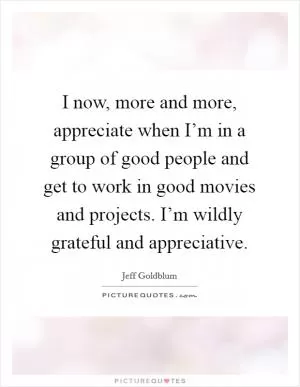 I now, more and more, appreciate when I’m in a group of good people and get to work in good movies and projects. I’m wildly grateful and appreciative Picture Quote #1