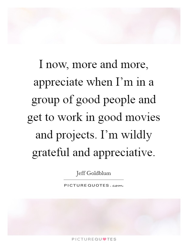 I now, more and more, appreciate when I'm in a group of good people and get to work in good movies and projects. I'm wildly grateful and appreciative. Picture Quote #1