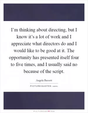 I’m thinking about directing, but I know it’s a lot of work and I appreciate what directors do and I would like to be good at it. The opportunity has presented itself four to five times, and I usually said no because of the script Picture Quote #1