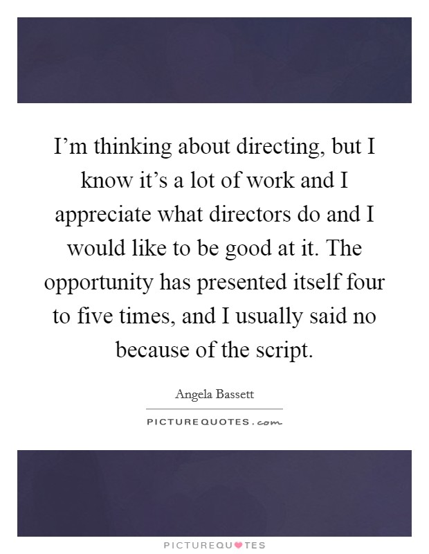 I'm thinking about directing, but I know it's a lot of work and I appreciate what directors do and I would like to be good at it. The opportunity has presented itself four to five times, and I usually said no because of the script. Picture Quote #1