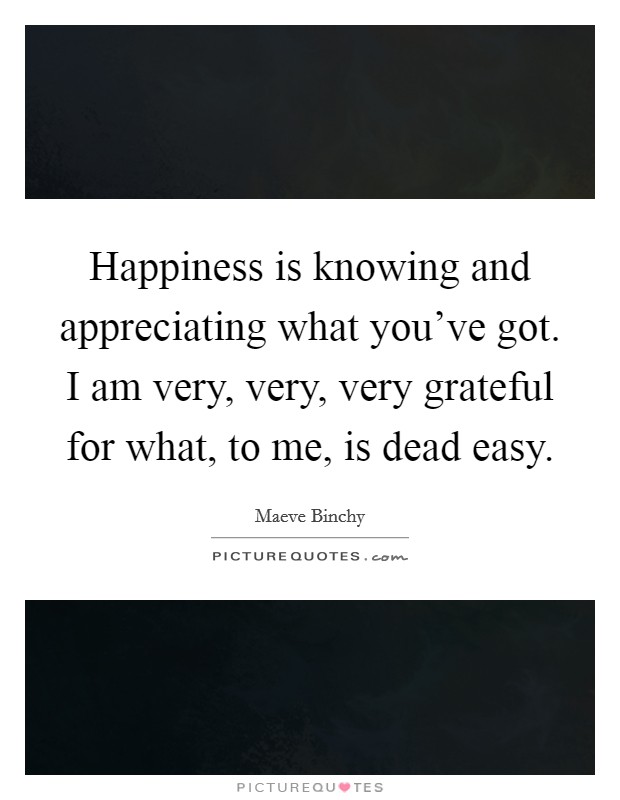 Happiness is knowing and appreciating what you've got. I am very, very, very grateful for what, to me, is dead easy. Picture Quote #1