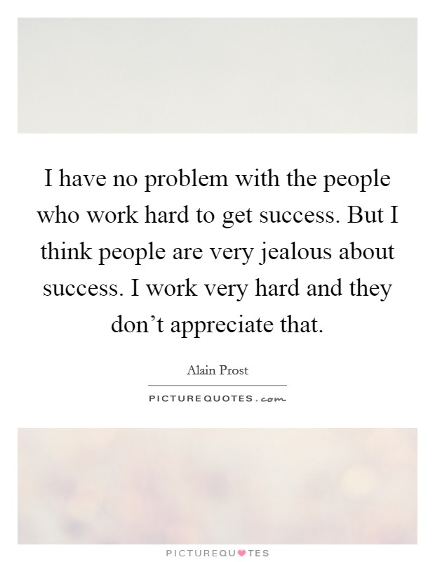 I have no problem with the people who work hard to get success. But I think people are very jealous about success. I work very hard and they don't appreciate that. Picture Quote #1