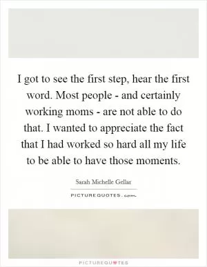 I got to see the first step, hear the first word. Most people - and certainly working moms - are not able to do that. I wanted to appreciate the fact that I had worked so hard all my life to be able to have those moments Picture Quote #1