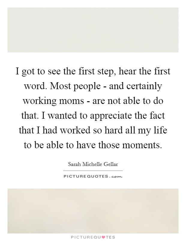 I got to see the first step, hear the first word. Most people - and certainly working moms - are not able to do that. I wanted to appreciate the fact that I had worked so hard all my life to be able to have those moments. Picture Quote #1