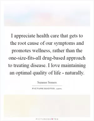 I appreciate health care that gets to the root cause of our symptoms and promotes wellness, rather than the one-size-fits-all drug-based approach to treating disease. I love maintaining an optimal quality of life - naturally Picture Quote #1