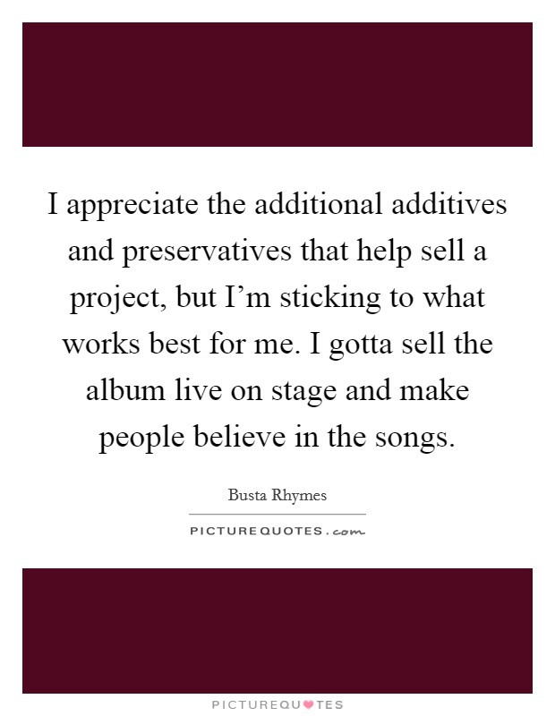 I appreciate the additional additives and preservatives that help sell a project, but I'm sticking to what works best for me. I gotta sell the album live on stage and make people believe in the songs. Picture Quote #1
