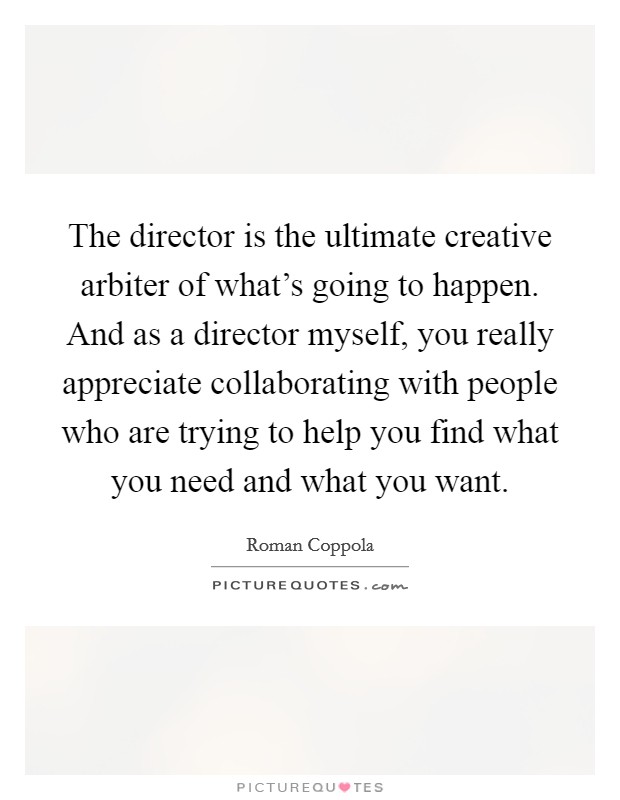 The director is the ultimate creative arbiter of what's going to happen. And as a director myself, you really appreciate collaborating with people who are trying to help you find what you need and what you want. Picture Quote #1