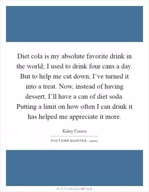 Diet cola is my absolute favorite drink in the world; I used to drink four cans a day. But to help me cut down, I’ve turned it into a treat. Now, instead of having dessert, I’ll have a can of diet soda. Putting a limit on how often I can drink it has helped me appreciate it more Picture Quote #1