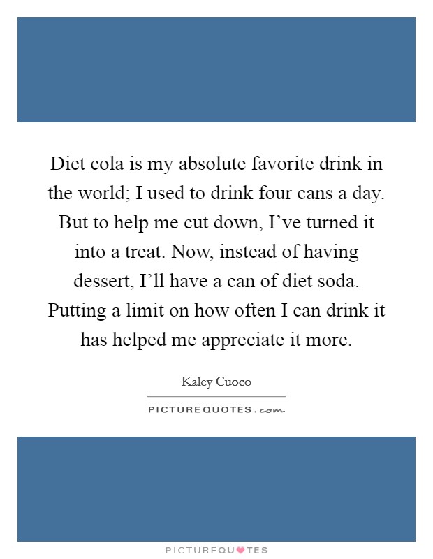 Diet cola is my absolute favorite drink in the world; I used to drink four cans a day. But to help me cut down, I've turned it into a treat. Now, instead of having dessert, I'll have a can of diet soda. Putting a limit on how often I can drink it has helped me appreciate it more. Picture Quote #1