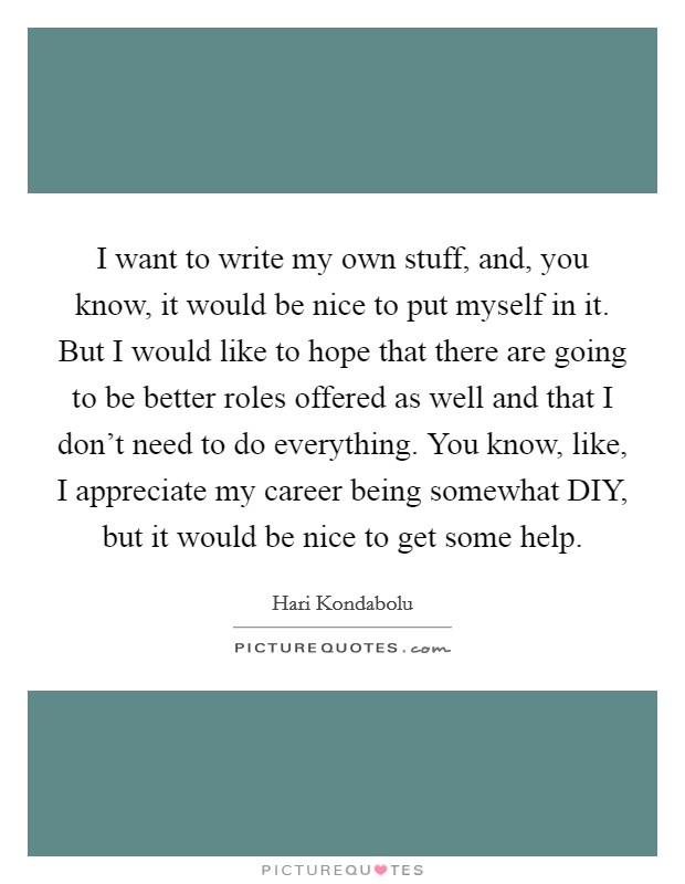 I want to write my own stuff, and, you know, it would be nice to put myself in it. But I would like to hope that there are going to be better roles offered as well and that I don't need to do everything. You know, like, I appreciate my career being somewhat DIY, but it would be nice to get some help. Picture Quote #1