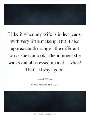 I like it when my wife is in her jeans, with very little makeup. But, I also appreciate the range - the different ways she can look. The moment she walks out all dressed up and... whoa! That’s always good Picture Quote #1