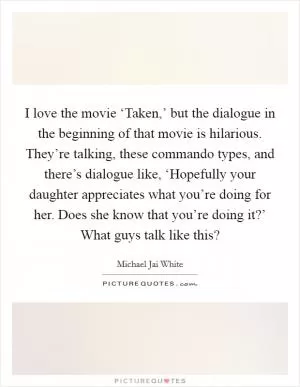 I love the movie ‘Taken,’ but the dialogue in the beginning of that movie is hilarious. They’re talking, these commando types, and there’s dialogue like, ‘Hopefully your daughter appreciates what you’re doing for her. Does she know that you’re doing it?’ What guys talk like this? Picture Quote #1