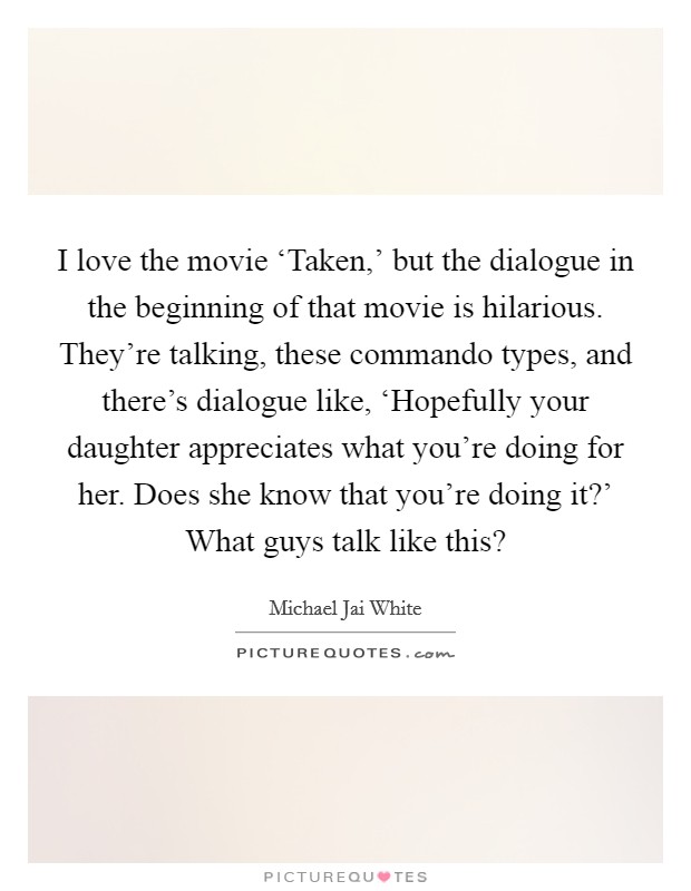 I love the movie ‘Taken,' but the dialogue in the beginning of that movie is hilarious. They're talking, these commando types, and there's dialogue like, ‘Hopefully your daughter appreciates what you're doing for her. Does she know that you're doing it?' What guys talk like this? Picture Quote #1