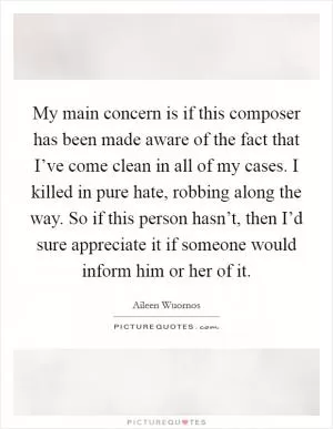 My main concern is if this composer has been made aware of the fact that I’ve come clean in all of my cases. I killed in pure hate, robbing along the way. So if this person hasn’t, then I’d sure appreciate it if someone would inform him or her of it Picture Quote #1